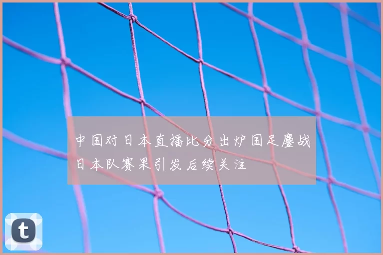 中国对日本直播比分出炉国足鏖战日本队赛果引发后续关注