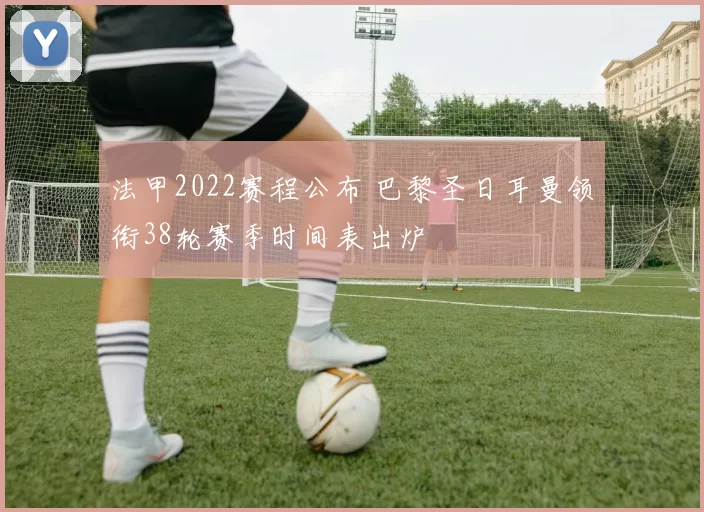 法甲2022赛程公布 巴黎圣日耳曼领衔38轮赛季时间表出炉