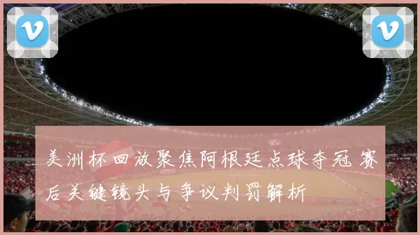 美洲杯回放聚焦阿根廷点球夺冠 赛后关键镜头与争议判罚解析