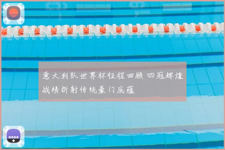 意大利队世界杯征程回顾 四冠辉煌战绩折射传统豪门底蕴
