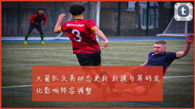 火箭队交易动态更新 新援与筹码变化影响阵容调整