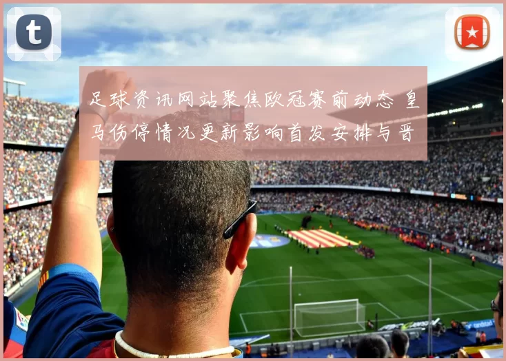 足球资讯网站聚焦欧冠赛前动态 皇马伤停情况更新影响首发安排与晋级前景