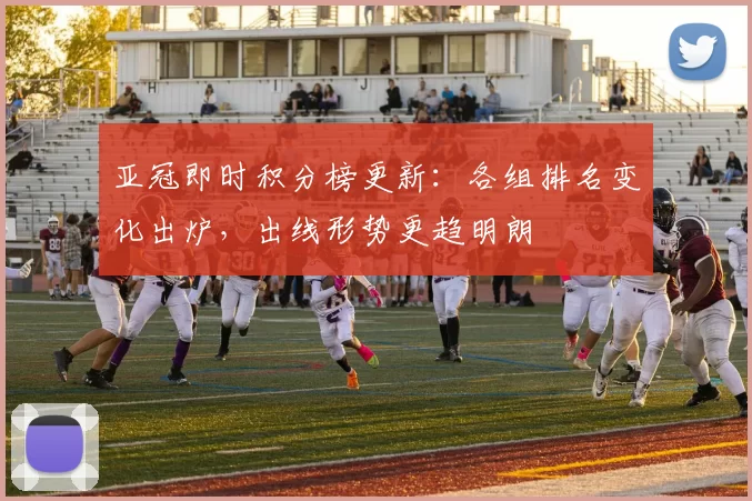 亚冠即时积分榜更新：各组排名变化出炉，出线形势更趋明朗
