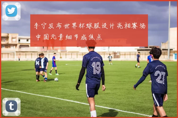 李宁发布世界杯球服设计亮相赛场 中国元素细节成焦点