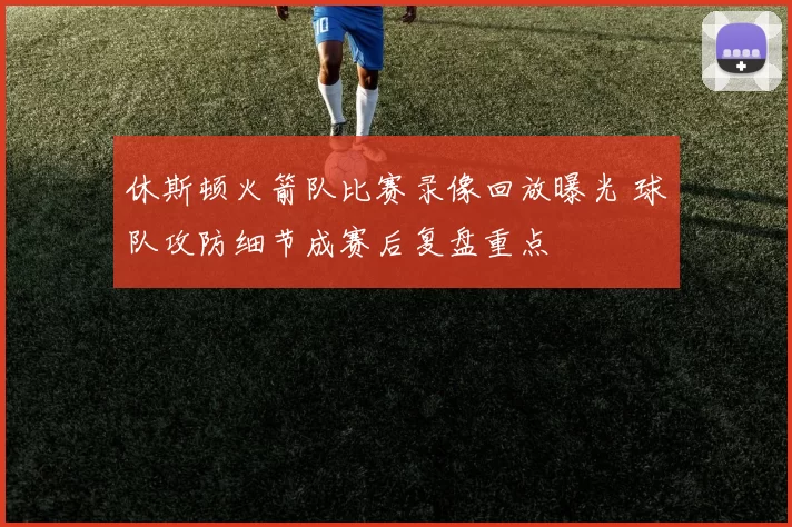 休斯顿火箭队比赛录像回放曝光 球队攻防细节成赛后复盘重点