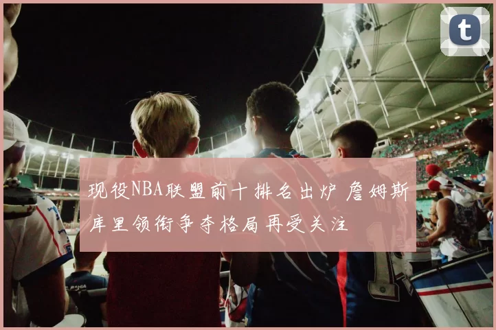 现役NBA联盟前十排名出炉 詹姆斯库里领衔争夺格局再受关注