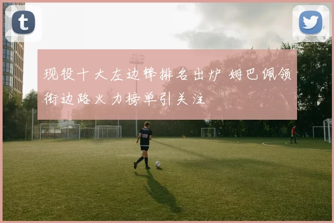现役十大左边锋排名出炉 姆巴佩领衔边路火力榜单引关注
