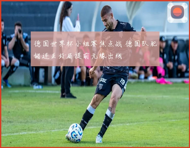 德国世界杯小组赛焦点战 德国队犯错连丢好局提前无缘出线