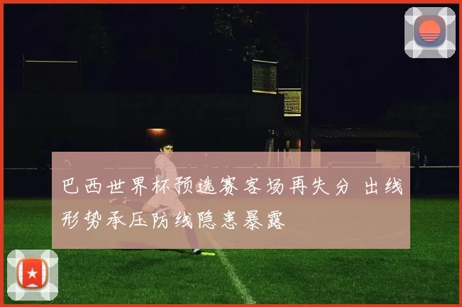 巴西世界杯预选赛客场再失分 出线形势承压防线隐患暴露