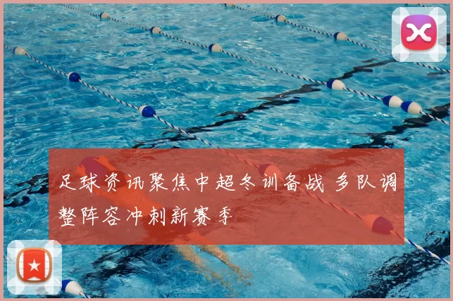 足球资讯聚焦中超冬训备战 多队调整阵容冲刺新赛季