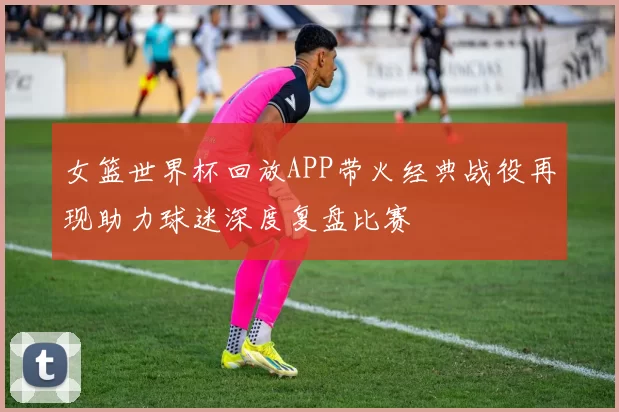 女篮世界杯回放APP带火经典战役再现助力球迷深度复盘比赛