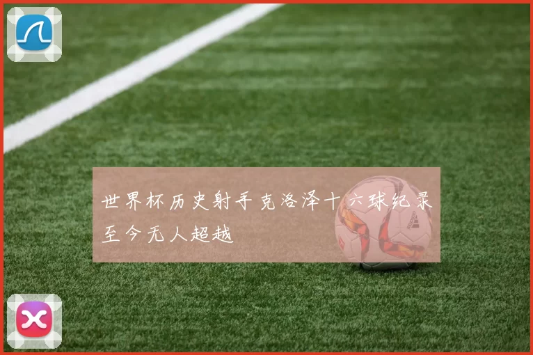 世界杯历史射手克洛泽十六球纪录至今无人超越