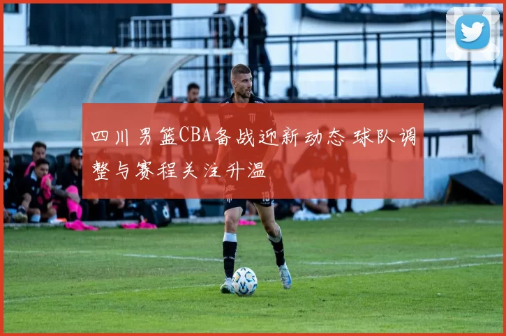 四川男篮CBA备战迎新动态 球队调整与赛程关注升温