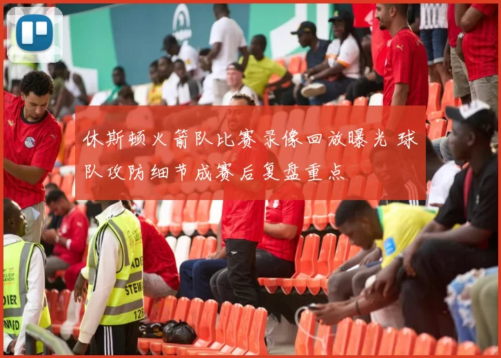 休斯顿火箭队比赛录像回放曝光 球队攻防细节成赛后复盘重点