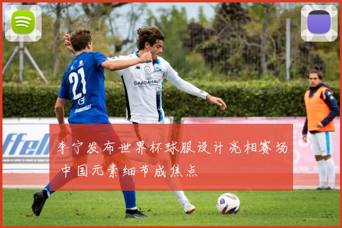 李宁发布世界杯球服设计亮相赛场 中国元素细节成焦点