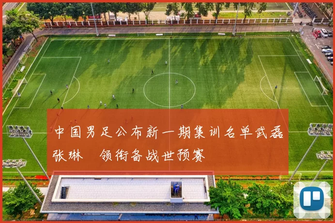 中国男足公布新一期集训名单武磊张琳芃领衔备战世预赛