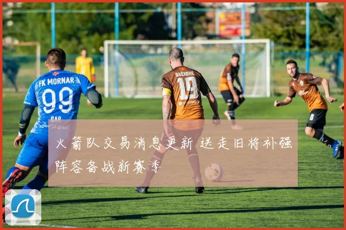 火箭队交易消息更新 送走旧将补强阵容备战新赛季