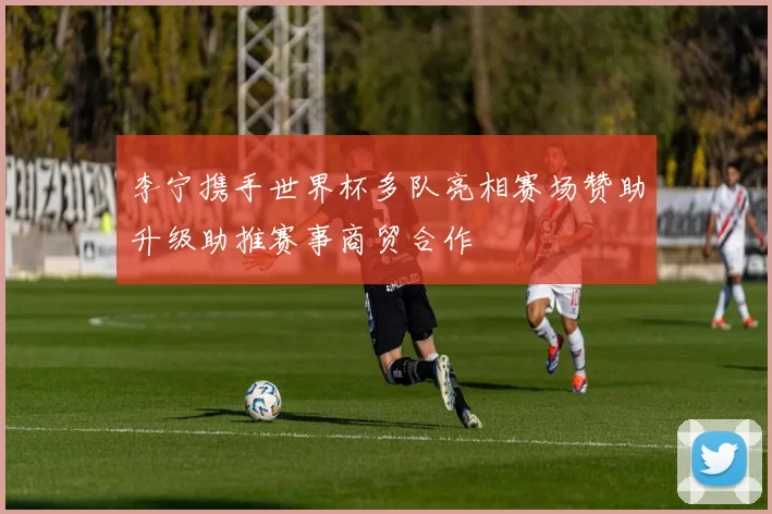 李宁携手世界杯多队亮相赛场赞助升级助推赛事商贸合作