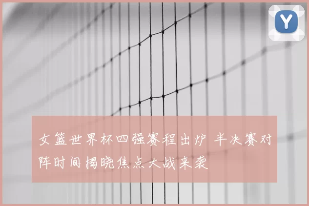 女篮世界杯四强赛程出炉 半决赛对阵时间揭晓焦点大战来袭