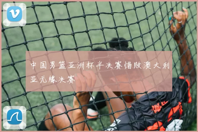 中国男篮亚洲杯半决赛惜败澳大利亚无缘决赛