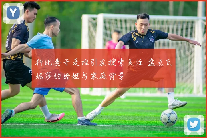 科比妻子是谁引发搜索关注 盘点瓦妮莎的婚姻与家庭背景