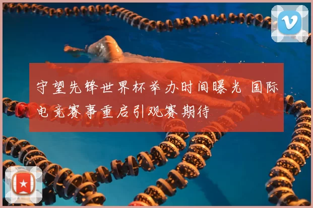 守望先锋世界杯举办时间曝光 国际电竞赛事重启引观赛期待