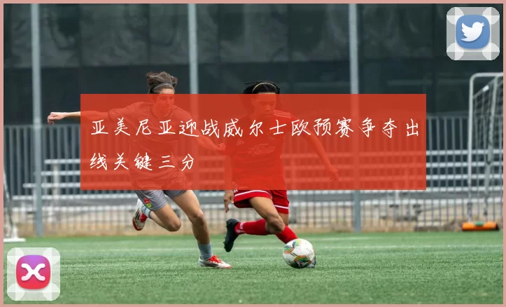 亚美尼亚迎战威尔士欧预赛争夺出线关键三分