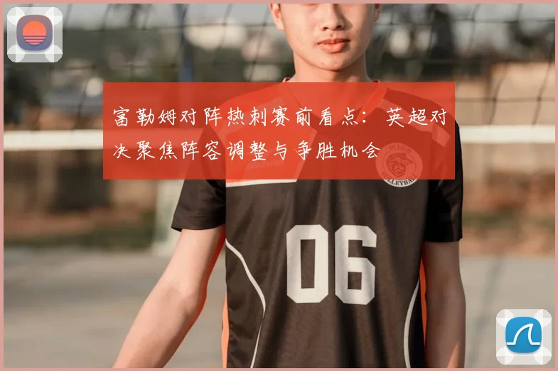富勒姆对阵热刺赛前看点：英超对决聚焦阵容调整与争胜机会