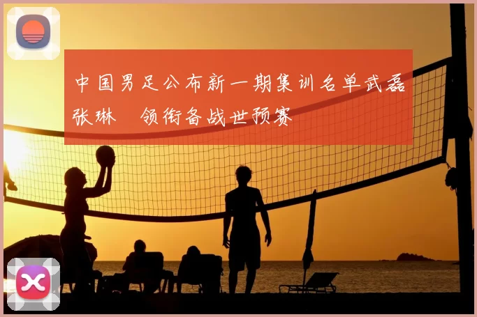 中国男足公布新一期集训名单武磊张琳芃领衔备战世预赛