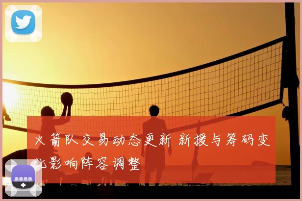 火箭队交易动态更新 新援与筹码变化影响阵容调整