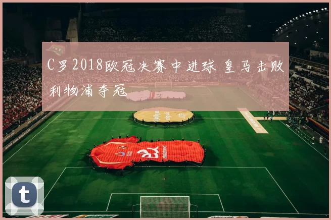 C罗2018欧冠决赛中进球 皇马击败利物浦夺冠
