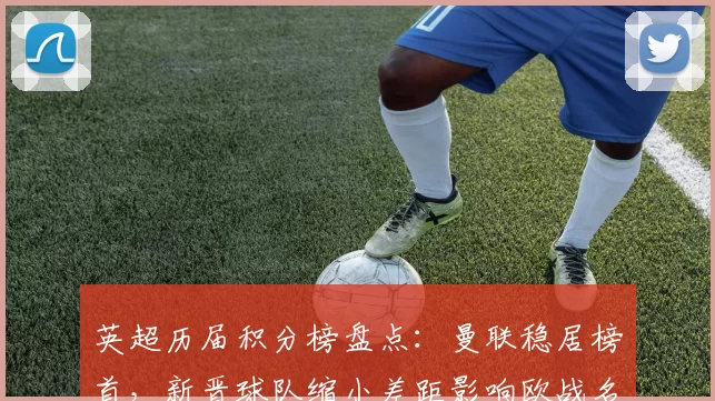 英超历届积分榜盘点：曼联稳居榜首，新晋球队缩小差距影响欧战名额争夺