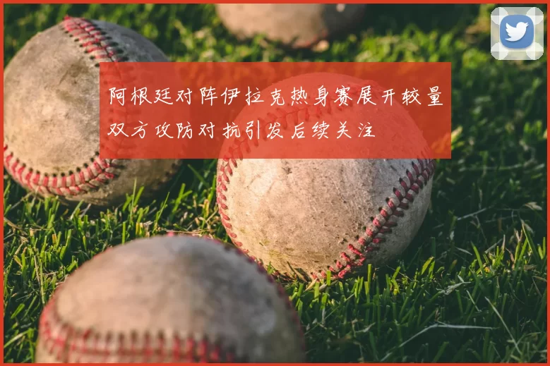 阿根廷对阵伊拉克热身赛展开较量双方攻防对抗引发后续关注