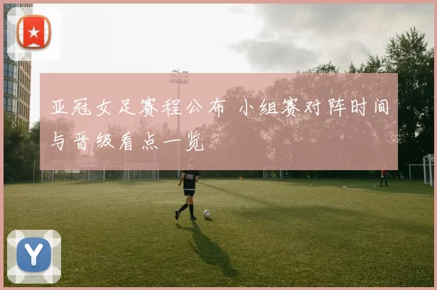 亚冠女足赛程公布 小组赛对阵时间与晋级看点一览
