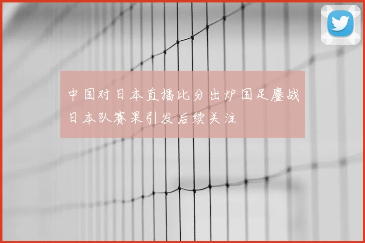 中国对日本直播比分出炉国足鏖战日本队赛果引发后续关注
