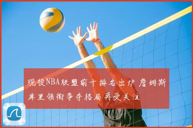 现役NBA联盟前十排名出炉 詹姆斯库里领衔争夺格局再受关注