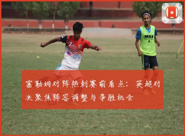 富勒姆对阵热刺赛前看点:英超对决聚焦阵容调整与争胜机会
