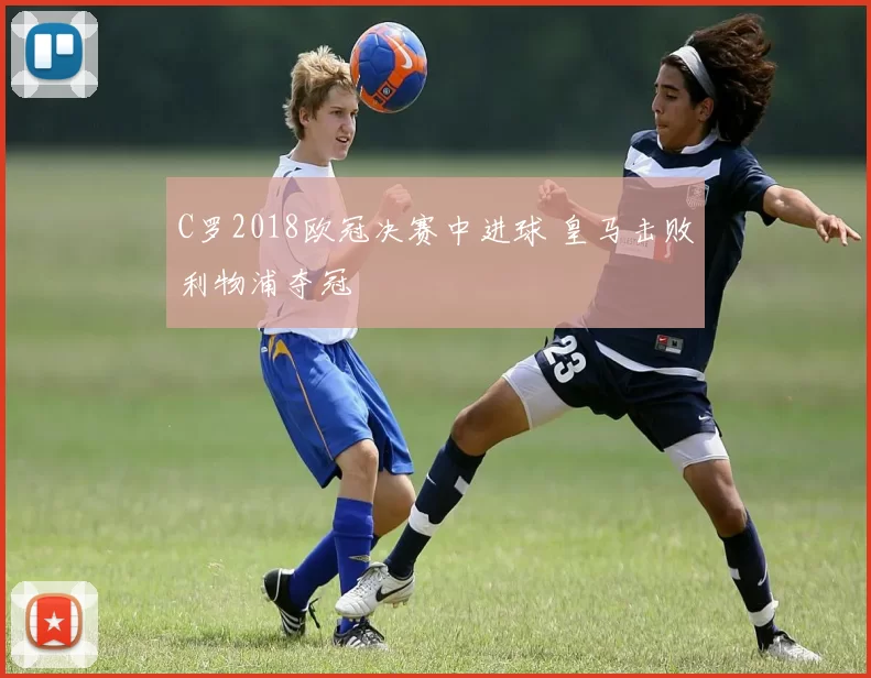 C罗2018欧冠决赛中进球 皇马击败利物浦夺冠