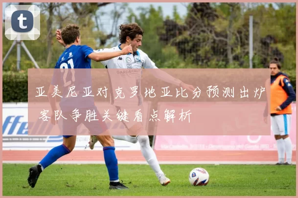 亚美尼亚对克罗地亚比分预测出炉 客队争胜关键看点解析