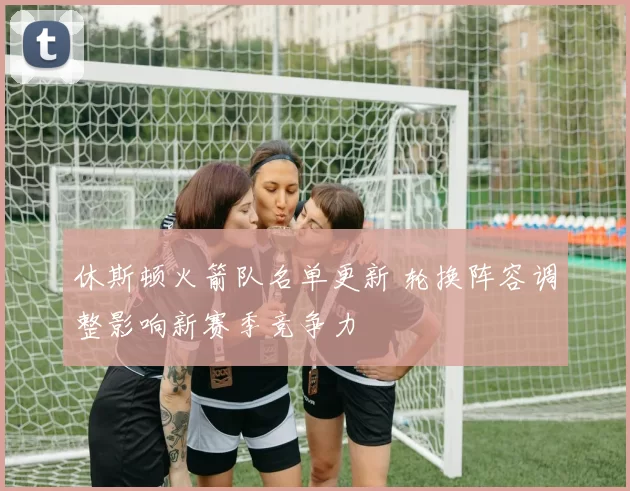 休斯顿火箭队名单更新 轮换阵容调整影响新赛季竞争力