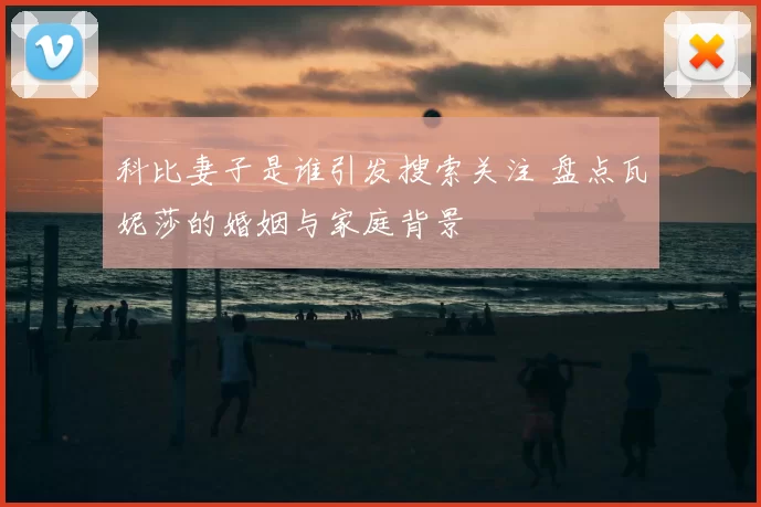 科比妻子是谁引发搜索关注 盘点瓦妮莎的婚姻与家庭背景