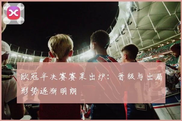 欧冠半决赛赛果出炉:晋级与出局形势逐渐明朗