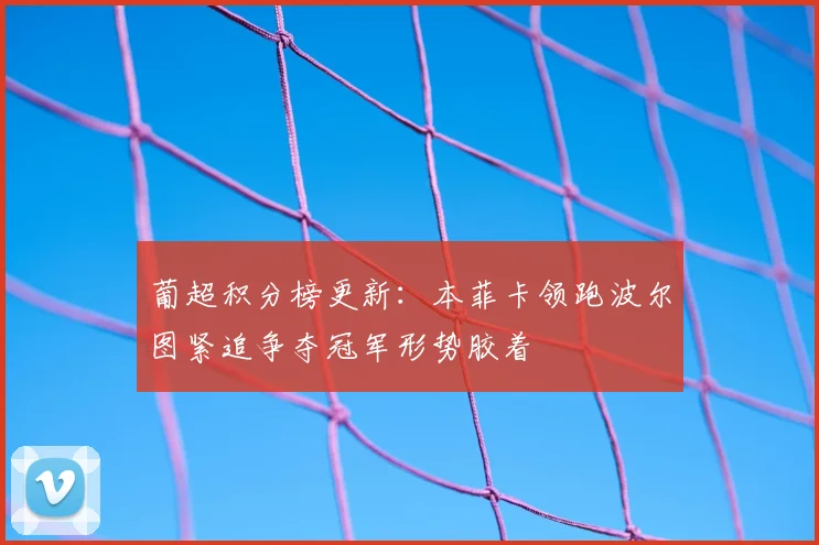 葡超积分榜更新：本菲卡领跑波尔图紧追争夺冠军形势胶着