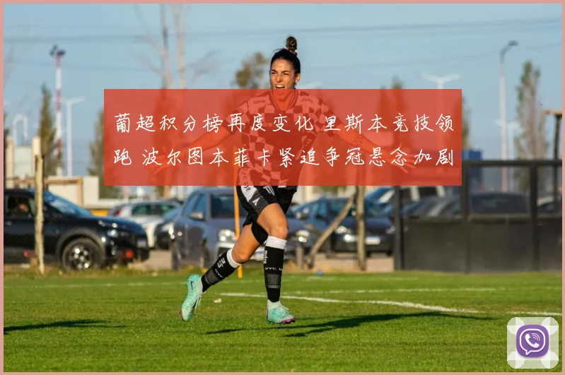 葡超积分榜再度变化 里斯本竞技领跑 波尔图本菲卡紧追争冠悬念加剧