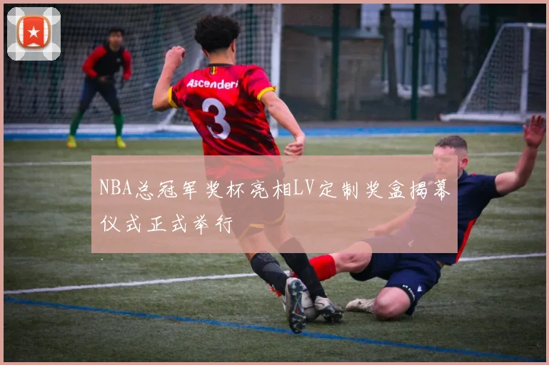 NBA总冠军奖杯亮相LV定制奖盒揭幕仪式正式举行