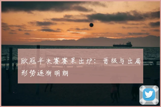 欧冠半决赛赛果出炉:晋级与出局形势逐渐明朗