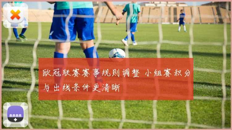 欧冠联赛赛事规则调整 小组赛积分与出线条件更清晰